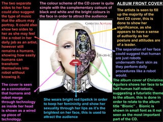 The artists is seen to fill up the majority of the font CD cover, this is done to show her significance, as she appears to have a sense of authority as her posture and attitudes are of a leader.  The album cover of Christina Aguilera shows her face to be half human half robotic, suggesting a futuristic theme to the album, this is done in order to relate to the album title “Bionic” .  Bionic is shown in small font as it not seen as the most important part of the CD.  The separation of her face could suggest that human are just robots underneath their skin as they perform daily procedures like a robot would.   She wears bright red lipstick in order to keep her femininity and show her sexuality through her lips as it’s the brightest on her face, this is used to attract the audience   The cover is seen as a connotation that humans and robot merge through technology as inside her head is shown as a wired up piece of technology.  The two separate sides to her face could also suggest the type of music that the album may portray. It could also show two sides to her as she may feel like a robot in her daily job as an artist, however still remains a humans, showing how easily humans can transform themselves into robot without knowing it.  The colour scheme of the CD cover is quite simple with the complementary colours of black and white and the bright colours in the face in order to attract the audience   ALBUM FRONT COVER 