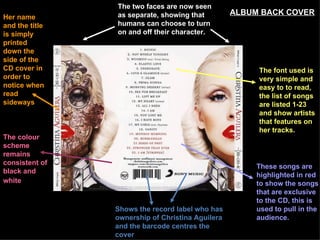 Shows the record label who has ownership of Christina Aguilera and the barcode centres the cover The two faces are now seen as separate, showing that humans can choose to turn on and off their character. The colour scheme remains consistent of black and white   These songs are highlighted in red to show the songs that are exclusive to the CD, this is used to pull in the audience. The font used is very simple and easy to to read, the list of songs are listed 1-23 and show artists that features on her tracks.  Her name and the title is simply printed down the side of the CD cover in order to notice when read sideways   ALBUM BACK COVER 