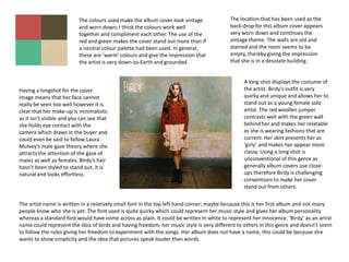 The colours used make the album cover look vintage             The location that has been used as the
                           and worn down; I think the colours work well                   back-drop for this album cover appears
                           together and compliment each other. The use of the             very worn down and continues the
                           red and green makes the cover stand out more than if           vintage theme. The walls are old and
                           a neutral colour palette had been used. In general,            stained and the room seems to be
                           these are ‘warm’ colours and give the impression that          empty, thereby giving the impression
                           the artist is very down-to-Earth and grounded.                 that she is in a desolate building.


                                                                                                A long shot displays the costume of
Having a longshot for the cover                                                                 the artist. Birdy’s outfit is very
image means that her face cannot                                                                quirky and unique and allows her to
really be seen too well however it is                                                           stand out as a young female solo
clear that her make-up is minimalistic                                                          artist. The red woollen jumper
as it isn’t visible and you can see that                                                        contrasts well with the green wall
she holds eye contact with the                                                                  behind her and makes her relatable
camera which draws in the buyer and                                                             as she is wearing fashions that are
could even be said to follow Laura                                                              current. Her skirt presents her as
Mulvey’s male gaze theory where she                                                             ‘girly’ and makes her appear more
attracts the attention of the gaze of                                                           classy. Using a long shot is
males as well as females. Birdy’s hair                                                          unconventional of this genre as
hasn’t been styled to stand out, it is                                                          generally album covers use close-
natural and looks effortless.                                                                   ups therefore Birdy is challenging
                                                                                                conventions to make her cover
                                                                                                stand out from others.

The artist name is written in a relatively small font in the top left hand corner; maybe because this is her first album and not many
people know who she is yet. The font used is quite quirky which could represent her music style and gives her album personality
whereas a standard font would have come across as plain. It could be written in white to represent her innocence. ‘Birdy’ as an artist
name could represent the idea of birds and having freedom; her music style is very different to others in this genre and doesn’t seem
to follow the rules giving her freedom to experiment with the songs. Her album does not have a name, this could be because she
wants to show simplicity and the idea that pictures speak louder than words.
 