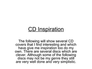 CD Inspiration
  The following will show several CD
covers that I find interesting and which
  have give me inspiration too do my
own. There are several discs which are
clever. Although some of the following
 discs may not be my genre they still
are very well done and very simplistic.
 