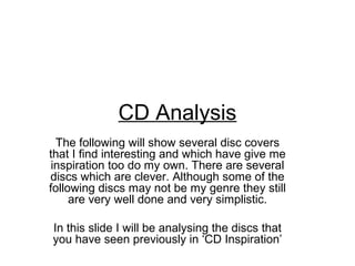 CD Analysis
  The following will show several disc covers
that I find interesting and which have give me
 inspiration too do my own. There are several
discs which are clever. Although some of the
following discs may not be my genre they still
     are very well done and very simplistic.

In this slide I will be analysing the discs that
you have seen previously in ‘CD Inspiration’
 