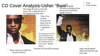 CD Cover Analysis-Usher “Burn”
There’s fire
on both
front and the
back cover of
the CD, this
is significant
as it
The Arist is on the front and back
• Track
• Track remixes
Logos and paragraph
about the how the song
was made
• Warm colours to emphasise
the pain and hurt
The image of usher is in the left
frame this is allow the fire in
the background to be seen.
His body language
connotes a strong persona,
he has his fist clenched
tightly in the air.
The writing on the CD is
very old fashion and
classy. Its strategically
place in front of the fire
to correlate with the
word “Burn”. Manly
touch.
 