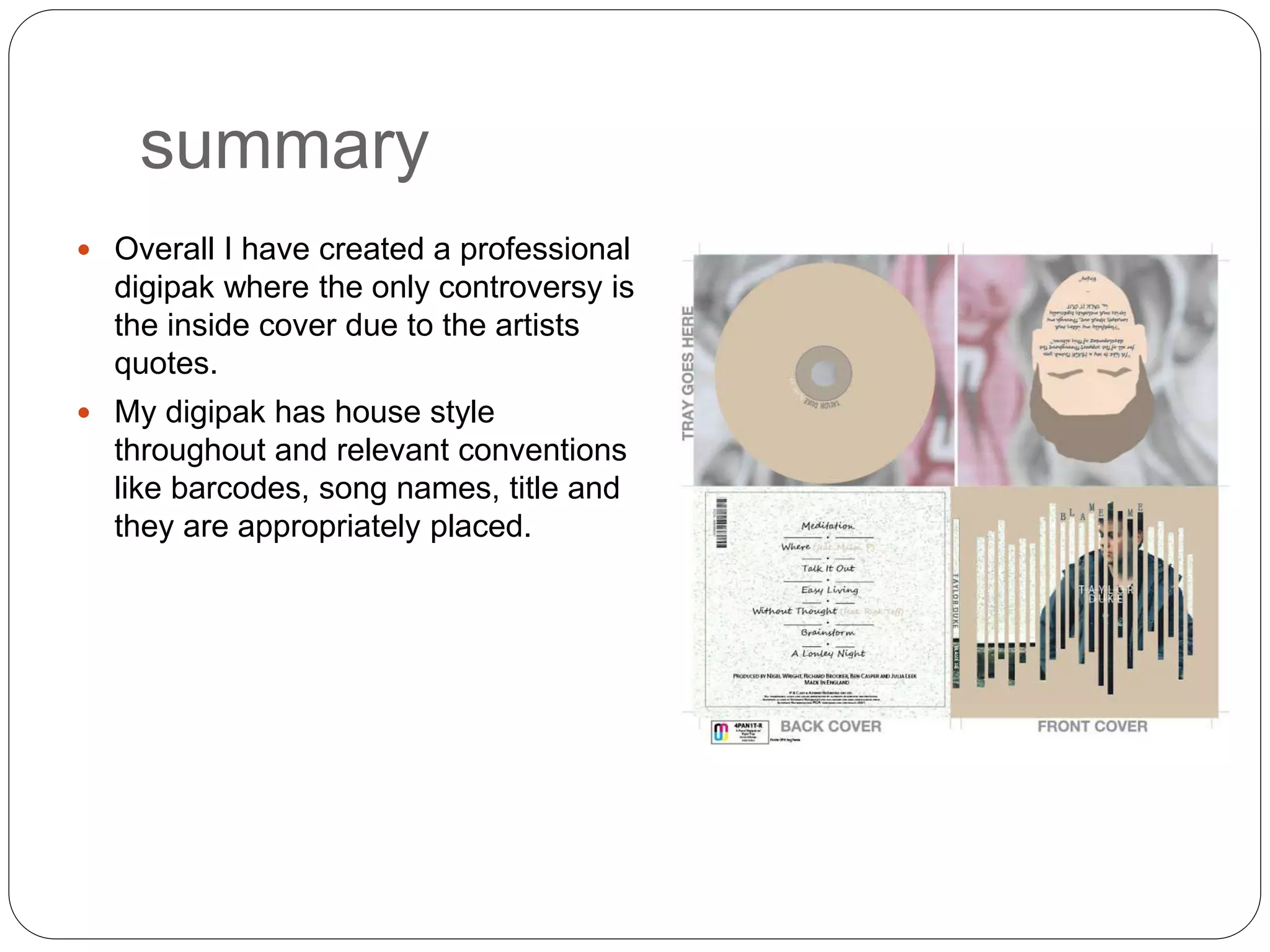 summary
 Overall I have created a professional
digipak where the only controversy is
the inside cover due to the artists
quotes.
 My digipak has house style
throughout and relevant conventions
like barcodes, song names, title and
they are appropriately placed.
 