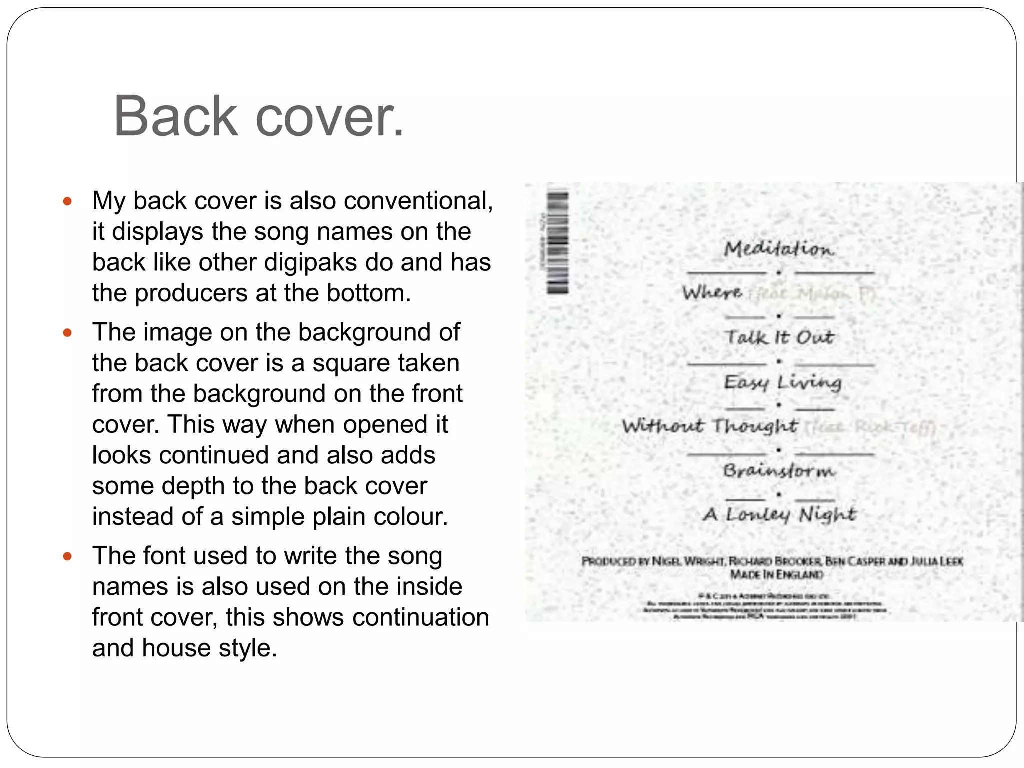 Back cover.
 My back cover is also conventional,
it displays the song names on the
back like other digipaks do and has
the producers at the bottom.
 The image on the background of
the back cover is a square taken
from the background on the front
cover. This way when opened it
looks continued and also adds
some depth to the back cover
instead of a simple plain colour.
 The font used to write the song
names is also used on the inside
front cover, this shows continuation
and house style.
 