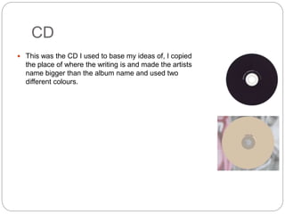 CD
 This was the CD I used to base my ideas of, I copied
the place of where the writing is and made the artists
name bigger than the album name and used two
different colours.
 