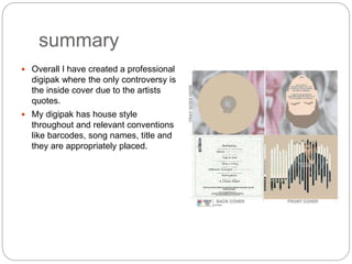 summary
 Overall I have created a professional
digipak where the only controversy is
the inside cover due to the artists
quotes.
 My digipak has house style
throughout and relevant conventions
like barcodes, song names, title and
they are appropriately placed.
 