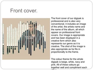 Front cover.
The front cover of our digipak is
professional and is also very
conventional, it includes an image
of the artist, the artists name and
the name of the album, all which
appear on professional front
covers. Our image is appropriate
and has been displayed in a
creative form which also
represents our genre as it is
creative. The shot of the image is
also appropriate as he fits in
proportionally to the frame.
The colour theme for the whole
digipak is beige, white, navy and
pink. All of these colours go
together well and compliment each
 