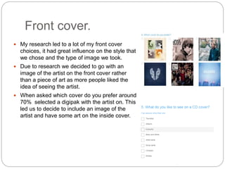 Front cover.
 My research led to a lot of my front cover
choices, it had great influence on the style that
we chose and the type of image we took.
 Due to research we decided to go with an
image of the artist on the front cover rather
than a piece of art as more people liked the
idea of seeing the artist.
 When asked which cover do you prefer around
70% selected a digipak with the artist on. This
led us to decide to include an image of the
artist and have some art on the inside cover.
 