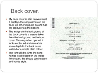 Back cover.
 My back cover is also conventional,
it displays the song names on the
back like other digipaks do and has
the producers at the bottom.
 The image on the background of
the back cover is a square taken
from the background on the front
cover. This way when opened it
looks continued and also adds
some depth to the back cover
instead of a simple plain colour.
 The font used to write the song
names is also used on the inside
front cover, this shows continuation
and house style.
 