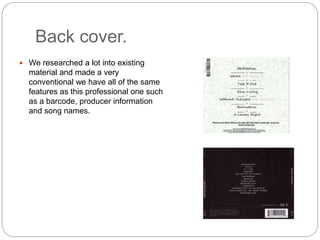 Back cover.
 We researched a lot into existing
material and made a very
conventional we have all of the same
features as this professional one such
as a barcode, producer information
and song names.
 