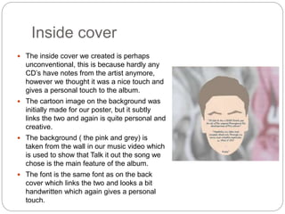 Inside cover
 The inside cover we created is perhaps
unconventional, this is because hardly any
CD’s have notes from the artist anymore,
however we thought it was a nice touch and
gives a personal touch to the album.
 The cartoon image on the background was
initially made for our poster, but it subtly
links the two and again is quite personal and
creative.
 The background ( the pink and grey) is
taken from the wall in our music video which
is used to show that Talk it out the song we
chose is the main feature of the album.
 The font is the same font as on the back
cover which links the two and looks a bit
handwritten which again gives a personal
touch.
 