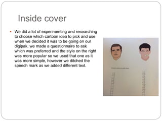 Inside cover
 We did a lot of experimenting and researching
to choose which cartoon idea to pick and use
when we decided it was to be going on our
digipak, we made a questionnaire to ask
which was preferred and the style on the right
was more popular so we used that one as it
was more simple, however we ditched the
speech mark as we added different text.
 