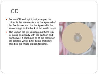CD
 For our CD we kept it pretty simple, the
colour is the same colour as background of
the front cover and the background is the
same image as the back of the inside cover.
 The text on the CD is simple as there is a
lot going on already with the cartoon and
front cover. It combines all of the colours in
the digipak, white, pink, beige and navy.
This ties the whole digipak together.
 