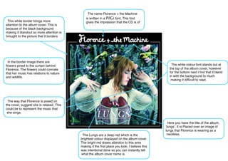 The name Florence + the Machine
                                             is written in a PilGi font. This font
 This white border brings more               gives the impression that the CD is of
attention to the album cover. This is
because of the black background
making it standout so more attention is
brought to the picture that it borders




 In the border image there are
ﬂowers pined to the curtain behind                                                               The white colour font stands out at
Florence. The ﬂowers could connate                                                              the top of the album cover, however
that her music has relations to nature                                                          for the bottom next I ﬁnd that it blend
and wildlife.                                                                                   in with the background to much
                                                                                                 making it difﬁcult to read.




 The way that Florence is posed on
the cover, suggest she is relaxed. This
could be to represent the music that
 she sings.


                                                                                                Here you have the title of the album,
                                                                                              ʻlungsʼ. It is Placed over an image of
                                                                                              lungs that Florence is wearing as a
                                           The Lungs are a deep red which is the               neckless.
                                          brightest colour displayed on the album cover.
                                          The bright red draws attention to this area
                                          making it the ﬁrst place you look. I believe this
                                          was intentional done so you can instantly tell
                                          what the album cover name is.
 