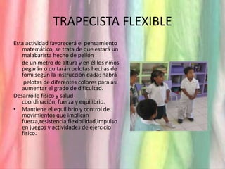 TRAPECISTA FLEXIBLEEsta actividad favorecerá el pensamiento matemático, se trata de que estará un malabarista hecho de pellón 	de un metro de altura y en él los niños pegarán o quitarán pelotas hechas de fomi según la instrucción dada; habrá	 pelotas de diferentes colores para así aumentar el grado de dificultad.Desarrollo físico y salud- coordinación, fuerza y equilibrio.Mantiene el equilibrio y control de movimientos que implican fuerza,resistencia,flexibilidad,impulso en juegos y actividades de ejercicio físico.
