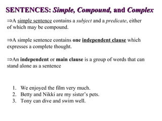 SENTENCES:SENTENCES: Simple, Compound,Simple, Compound, andand ComplexComplex
⇒A simple sentence contains a subject and a predicate, either
of which may be compound.
⇒A simple sentence contains one independent clause which
expresses a complete thought.
⇒An independent or main clause is a group of words that can
stand alone as a sentence
1. We enjoyed the film very much.
2. Betty and Nikki are my sister’s pets.
3. Tony can dive and swim well.
 
