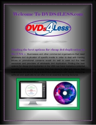 Welcome To DVDS4LESS.com
Finding the best options for cheap dvd duplication in
the USA :- Businesses and other commercial organisations that need
wholesale dvd duplication of specific media in order to deal with training
issues or promotional concerns would do well to seek out the best
resources and providers of wholesale dvd duplication. Finding the best
options for cheap dvd duplication in the USA can have numerous potential
benefits. Working with a service that has more to offer will ensure that
businesses are able to enjoy a lower dvd duplication cost. Highly interactive
software and applications can often be an essential training resource.
 