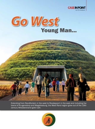 CASE IN POINT
                                                                      by CD Anderson




Go West Man...
    Young




The Cradle of Humankind World Heritage Site in Maropeng,
 West Rand, is one of South Africa’s top tourist destinations.


Extending from Randfontein in the west to Roodepoort in the east and including the
towns of Krugersdorp and Magaliesburg, the West Rand region grew out of the 19th
century Witwatersrand gold rush.
 