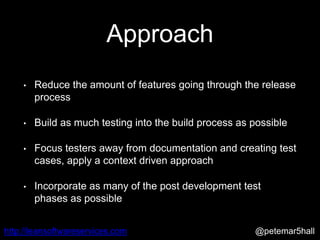 @petemar5hallhttp://leansoftwareservices.com
Approach
• Reduce the amount of features going through the release
process
• Build as much testing into the build process as possible
• Focus testers away from documentation and creating test
cases, apply a context driven approach
• Incorporate as many of the post development test
phases as possible
 
