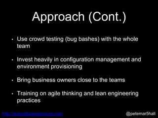 @petemar5hallhttp://leansoftwareservices.com
Approach (Cont.)
• Use crowd testing (bug bashes) with the whole
team
• Invest heavily in configuration management and
environment provisioning
• Bring business owners close to the teams
• Training on agile thinking and lean engineering
practices
 