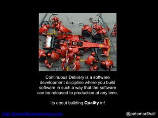 @petemar5hallhttp://leansoftwareservices.com
Continuous Delivery is a software
development discipline where you build
software in such a way that the software
can be released to production at any time.
Its about building Quality in!
 