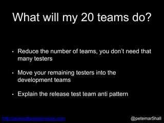 @petemar5hallhttp://leansoftwareservices.com
What will my 20 teams do?
• Reduce the number of teams, you don’t need that
many testers
• Move your remaining testers into the
development teams
• Explain the release test team anti pattern
 