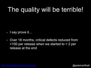 @petemar5hallhttp://leansoftwareservices.com
The quality will be terrible!
• I say prove it…
• Over 18 months, critical defects reduced from
>100 per release when we started to < 2 per
release at the end
 