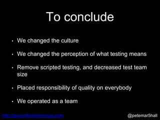 @petemar5hallhttp://leansoftwareservices.com
To conclude
• We changed the culture
• We changed the perception of what testing means
• Remove scripted testing, and decreased test team
size
• Placed responsibility of quality on everybody
• We operated as a team
 