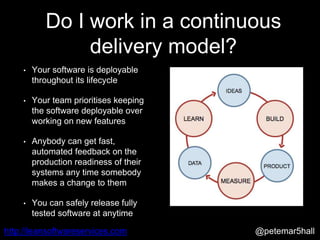 @petemar5hallhttp://leansoftwareservices.com
Do I work in a continuous
delivery model?
• Your software is deployable
throughout its lifecycle
• Your team prioritises keeping
the software deployable over
working on new features
• Anybody can get fast,
automated feedback on the
production readiness of their
systems any time somebody
makes a change to them
• You can safely release fully
tested software at anytime
 