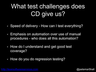 @petemar5hallhttp://leansoftwareservices.com
What test challenges does
CD give us?
• Speed of delivery - How can I test everything?
• Emphasis on automation over use of manual
procedures - who does all this automation?
• How do I understand and get good test
coverage?
• How do you do regression testing?
 