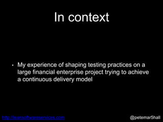 @petemar5hallhttp://leansoftwareservices.com
In context
• My experience of shaping testing practices on a
large financial enterprise project trying to achieve
a continuous delivery model
 