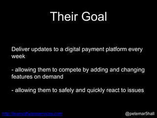 @petemar5hallhttp://leansoftwareservices.com
Their Goal
Deliver updates to a digital payment platform every
week
- allowing them to compete by adding and changing
features on demand
- allowing them to safely and quickly react to issues
 