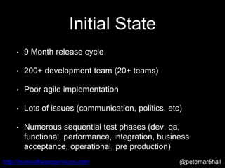 @petemar5hallhttp://leansoftwareservices.com
Initial State
• 9 Month release cycle
• 200+ development team (20+ teams)
• Poor agile implementation
• Lots of issues (communication, politics, etc)
• Numerous sequential test phases (dev, qa,
functional, performance, integration, business
acceptance, operational, pre production)
 