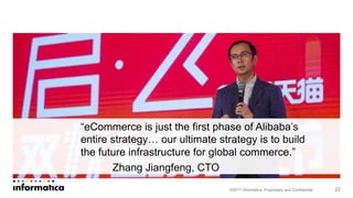©2017 Informatica. Proprietary and Confidential
“eCommerce is just the first phase of Alibaba’s
entire strategy… our ultimate strategy is to build
the future infrastructure for global commerce.”
Zhang Jiangfeng, CTO
22
 