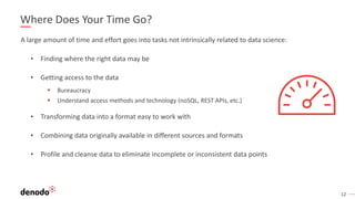 12
Where Does Your Time Go?
A large amount of time and effort goes into tasks not intrinsically related to data science:
• Finding where the right data may be
• Getting access to the data
▪ Bureaucracy
▪ Understand access methods and technology (noSQL, REST APIs, etc.)
• Transforming data into a format easy to work with
• Combining data originally available in different sources and formats
• Profile and cleanse data to eliminate incomplete or inconsistent data points
 