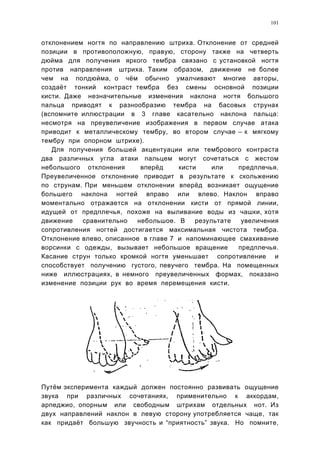 101


отклонением ногтя по направлению штриха. Отклонение от средней
позиции в противоположную, правую, сторону также на четверть
дюйма для получения яркого тембра связано с установкой ногтя
против направления штриха. Таким образом, движение не более
чем на полдюйма, о чём обычно умалчивают многие авторы,
создаёт тонкий контраст тембра без смены основной позиции
кисти. Даже незначительные изменения наклона ногтя большого
пальца приводят к разнообразию тембра на басовых струнах
(вспомните иллюстрации в 3 главе касательно наклона пальца:
несмотря на преувеличение изображения в первом случае атака
приводит к металлическому тембру, во втором случае – к мягкому
тембру при опорном штрихе).
   Для получения большей акцентуации или тембрового контраста
два различных угла атаки пальцем могут сочетаться с жестом
небольшого отклонения      вперёд     кисти     или   предплечья.
Преувеличенное отклонение приводит в результате к скольжению
по струнам. При меньшем отклонении вперёд возникает ощущение
большего наклона ногтей вправо или влево. Наклон вправо
моментально отражается на отклонении кисти от прямой линии,
идущей от предплечья, похоже на выливание воды из чашки, хотя
движение   сравнительно   небольшое. В     результате  увеличения
сопротивления ногтей достигается максимальная чистота тембра.
Отклонение влево, описанное в главе 7 и напоминающее смахивание
ворсинки с одежды, вызывает небольшое вращение        предплечья.
Касание струн только кромкой ногтя уменьшает сопротивление и
способствует получению густого, певучего тембра. На помещенных
ниже иллюстрациях, в немного преувеличенных формах, показано
изменение позиции рук во время перемещения кисти.




Путём эксперимента каждый должен постоянно развивать ощущение
звука при различных сочетаниях, применительно к аккордам,
арпеджио, опорным или свободным штрихам отдельных нот. Из
двух направлений наклон в левую сторону употребляется чаще, так
как придаёт большую звучность и “приятность” звука. Но помните,
 