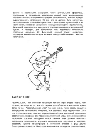 12


Вместе с различными, внешними, чисто зрительными эффектами,
описанными в дальнейшем касательно правой руки, использование
подобной лексики телодвижений придает раскованность, живость зримую
выразительность исполнения. Но все это не должно быть натянутым,
расторможенным, должно быть уместным с точки зрения музыкальной, а не
нести печать нервозной манерности. Последнее приводит к неритмичности,
физической неуклюжести и в результате отвлекает внимание от исполняемой
музыки. И наоборот, для артистичной игры характерны музыкально
пластичные движения. Их физической основой служит аккуратная,
подтянутая, неинертная посадка. Активная посадка обеспечивает живость
исполнения.




ЗАКЛЮЧЕНИЕ

РЕЛАКСАЦИЯ, как основная концепция техники игры скорее модна, чем
полезна, несмотря на то, что этот термин употребляется в настоящее время
более точно - "расслабленная игра". Так или иначе, такие советы вводят в
заблуждение начинающего гитариста, чьи рефлексы еще неустойчивы. Хотя
при продолжительных занятиях определенные формы внутренней релаксации
абсолютно необходимы для подлинно артистичной игры, они все же лежат на
периферии освоения инструментальной техники. Они должны повышать
уверенность исполнителя, улучшать эмоциональное состояние и здоровье,
создавать нужную концентрацию в состоянии стресса и ряд других
благоприятных факторов. Некоторые исполнители пользуются психоанализом,
 