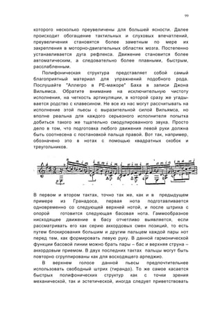 99


которого несколько преувеличены для большей ясности. Далее
происходит обогащение тактильных и слуховых впечатлений,
преувеличения становятся более заметным по мере их
закрепления в моторно-двигательных областях мозга. Постепенно
устанавливается дуга рефлекса. Движение становится более
автоматическим, а следовательно более плавными, быстрым,
расслабленным.
    Полифоническая    структура   представляет    собой   самый
благоприятный материал для упражнений подобного рода.
Послушайте "Аллегро в РЕ-мажоре" Баха в записи Джона
Вильямса. Обратите внимание на исключительную чистоту
исполнения, на четкость артикуляции, в которой сразу же угады-
вается родство с клавесином. Не все из нас могут рассчитывать на
исполнение этой пьесы с выразительной силой Вильямса, но
вполне реальна для каждого серьезного исполнителя попытка
добиться такого же тщательно смодулированного звука. Просто
дело в том, что подготовка любого движения левой руки должна
быть соотнесена с постановкой пальца правой. Вот так, например,
обозначено это в нотах с помощью квадратных скобок и
треугольников.




В первом и втором тактах, точно так же, как и в предыдущем
примере    из   Гранадоса,    первая    нота   подготавливается
одновременно со следующей верхней нотой, и после штриха с
опорой     готовится следующая басовая нота. Гаммообразное
нисходящее движение в басу отчетливо выявляется, если
рассматривать его как серию аккордовых смен позиций, то есть
путем блокирования большим и другим пальцем каждой пары нот
перед тем, как формировать левую руку. В данной гармонической
функции басовой линии можно брать пары – бас и верхняя струна –
аккордовым приемом. В двух последних тактах пальцы могут быть
повторно сгруппированы как для восходящего арпеджио.
    В   верхнем    голосе   данной    пьесы    предпочтительнее
использовать свободный штрих (тирандо). То же самое касается
быстрых    полифонических    структур   как  с    точки  зрения
механической, так и эстетической, иногда следует приветствовать
 