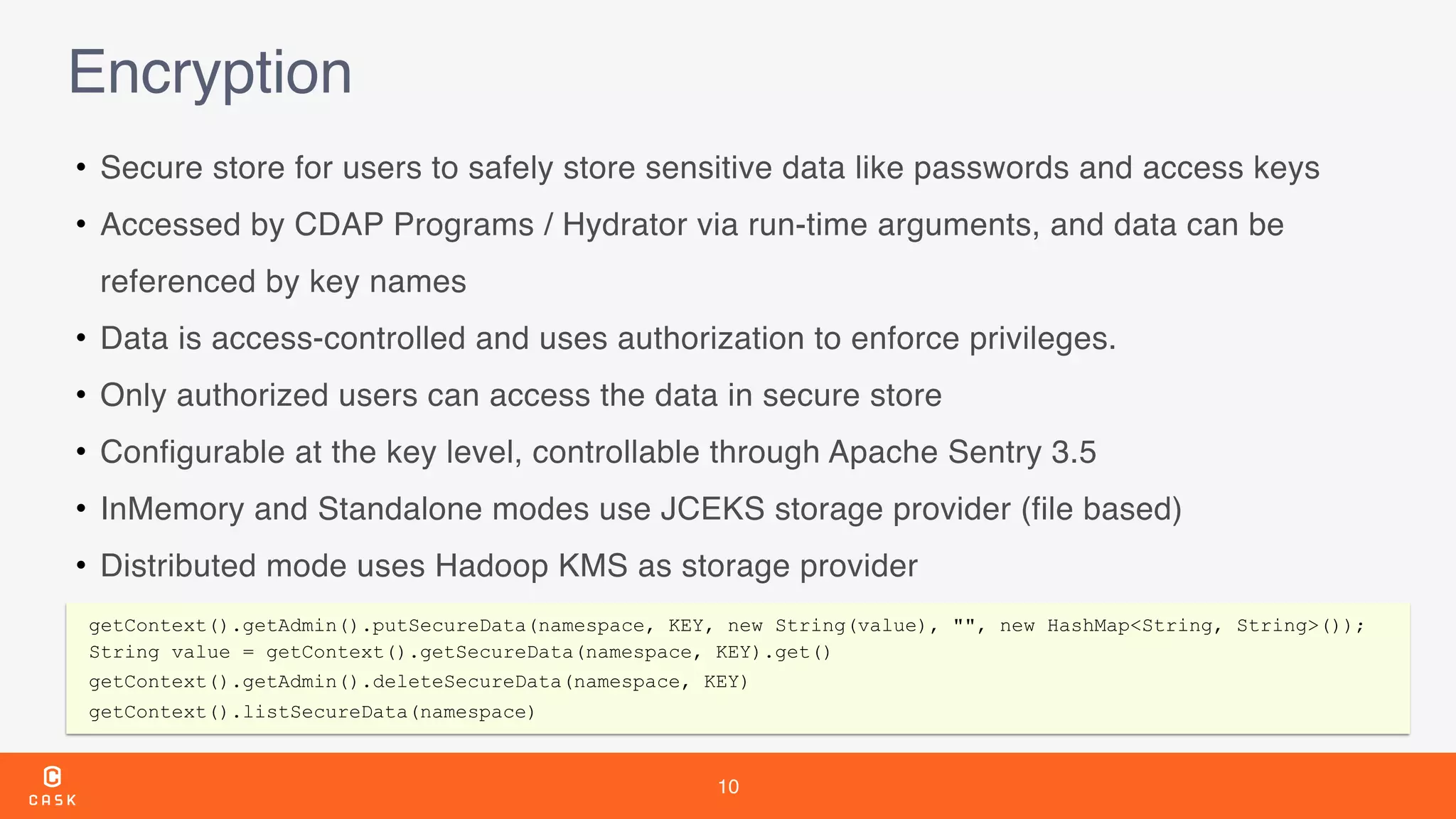 10
Encryption
• Secure store for users to safely store sensitive data like passwords and access keys
• Accessed by CDAP Programs / Hydrator via run-time arguments, and data can be
referenced by key names
• Data is access-controlled and uses authorization to enforce privileges.
• Only authorized users can access the data in secure store
• Configurable at the key level, controllable through Apache Sentry 3.5
• InMemory and Standalone modes use JCEKS storage provider (file based)
• Distributed mode uses Hadoop KMS as storage provider
getContext().getAdmin().putSecureData(namespace, KEY, new String(value), "", new HashMap<String, String>());
String value = getContext().getSecureData(namespace, KEY).get()
getContext().getAdmin().deleteSecureData(namespace, KEY)
getContext().listSecureData(namespace)
 