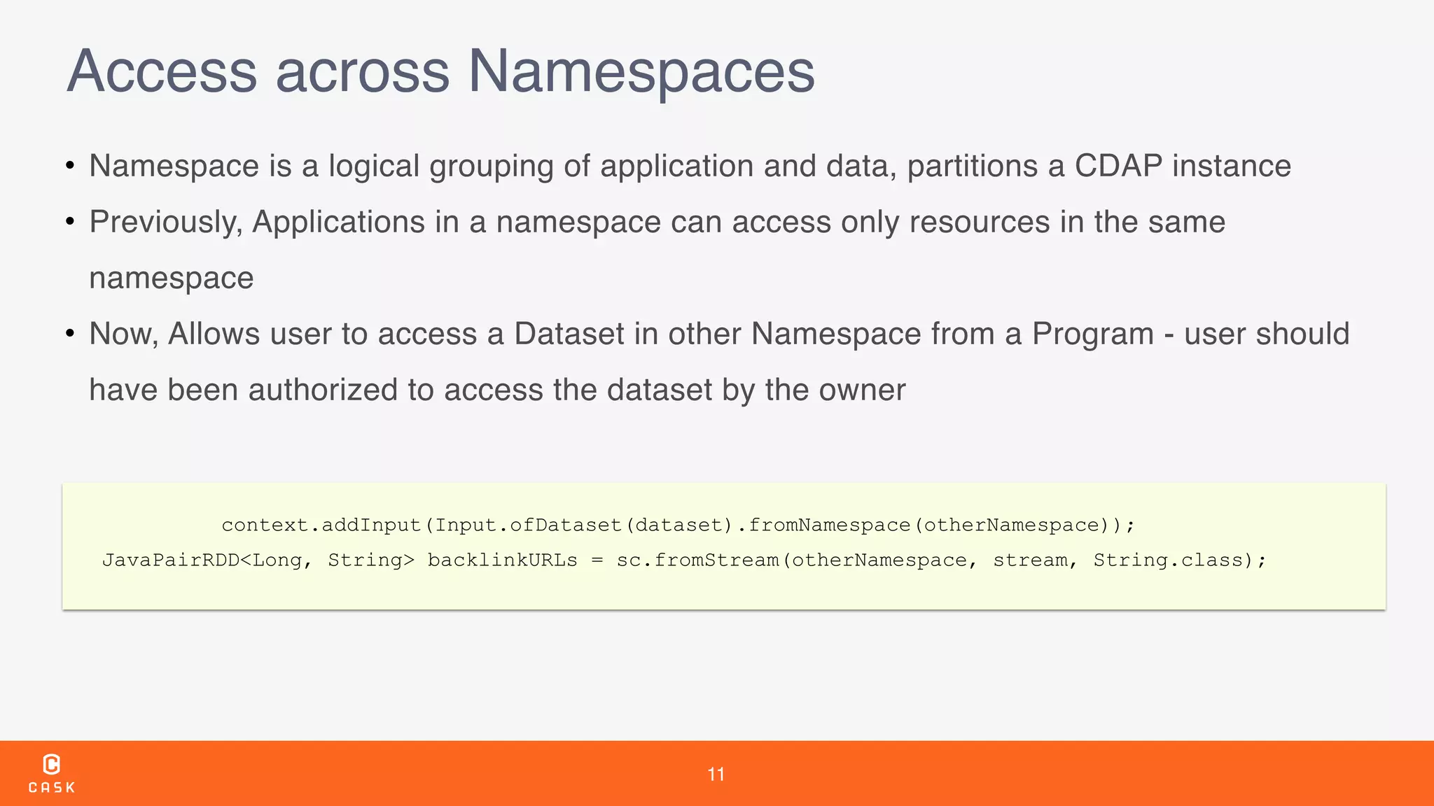 11
Access across Namespaces
• Namespace is a logical grouping of application and data, partitions a CDAP instance
• Previously, Applications in a namespace can access only resources in the same
namespace
• Now, Allows user to access a Dataset in other Namespace from a Program - user should
have been authorized to access the dataset by the owner
context.addInput(Input.ofDataset(dataset).fromNamespace(otherNamespace));
JavaPairRDD<Long, String> backlinkURLs = sc.fromStream(otherNamespace, stream, String.class);
 