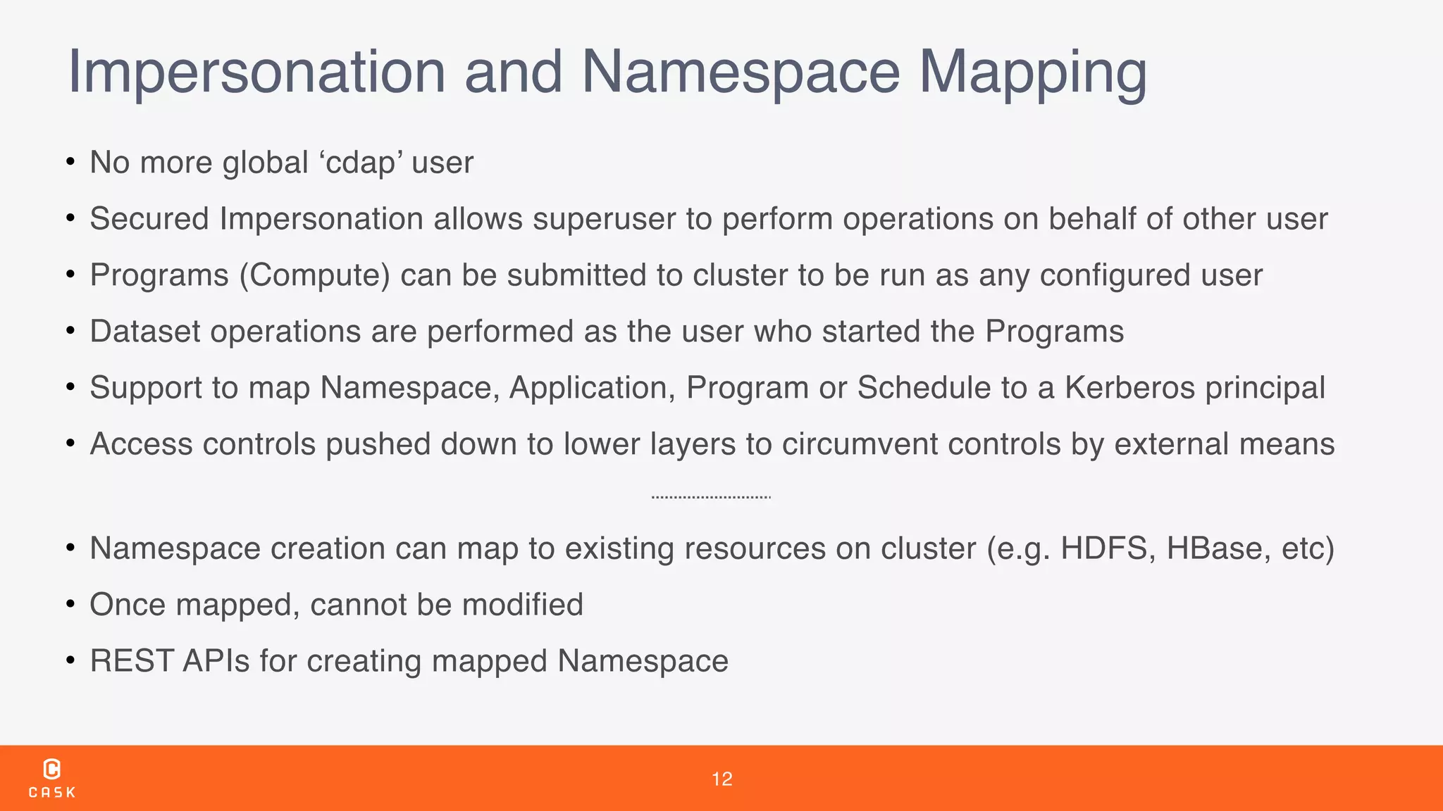 12
Impersonation and Namespace Mapping
• No more global ‘cdap’ user
• Secured Impersonation allows superuser to perform operations on behalf of other user
• Programs (Compute) can be submitted to cluster to be run as any configured user
• Dataset operations are performed as the user who started the Programs
• Support to map Namespace, Application, Program or Schedule to a Kerberos principal
• Access controls pushed down to lower layers to circumvent controls by external means
• Namespace creation can map to existing resources on cluster (e.g. HDFS, HBase, etc)
• Once mapped, cannot be modified
• REST APIs for creating mapped Namespace
 