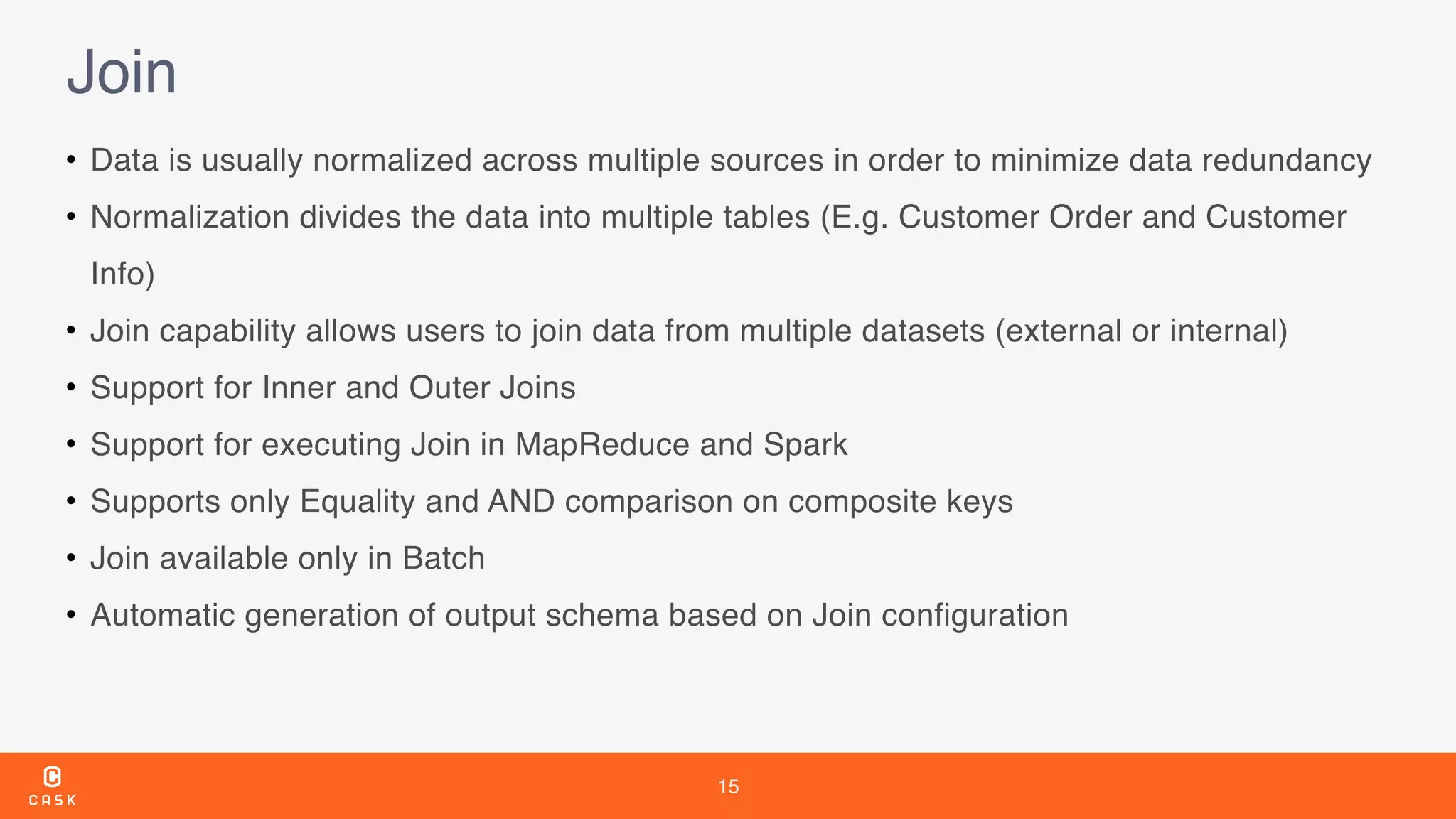 15
Join
• Data is usually normalized across multiple sources in order to minimize data redundancy
• Normalization divides the data into multiple tables (E.g. Customer Order and Customer
Info)
• Join capability allows users to join data from multiple datasets (external or internal)
• Support for Inner and Outer Joins
• Support for executing Join in MapReduce and Spark
• Supports only Equality and AND comparison on composite keys
• Join available only in Batch
• Automatic generation of output schema based on Join configuration
 