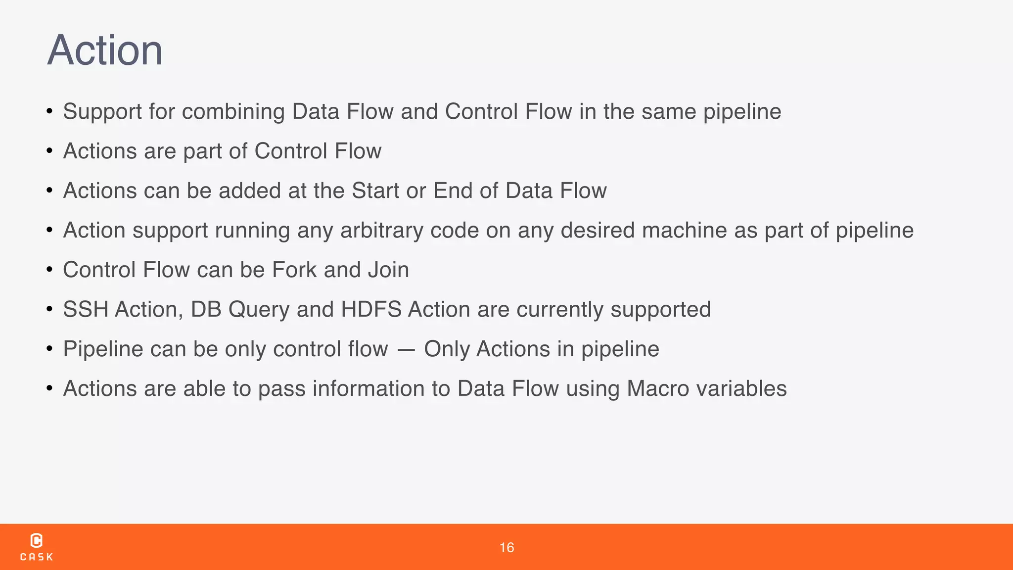 16
Action
• Support for combining Data Flow and Control Flow in the same pipeline
• Actions are part of Control Flow
• Actions can be added at the Start or End of Data Flow
• Action support running any arbitrary code on any desired machine as part of pipeline
• Control Flow can be Fork and Join
• SSH Action, DB Query and HDFS Action are currently supported
• Pipeline can be only control flow — Only Actions in pipeline
• Actions are able to pass information to Data Flow using Macro variables
 