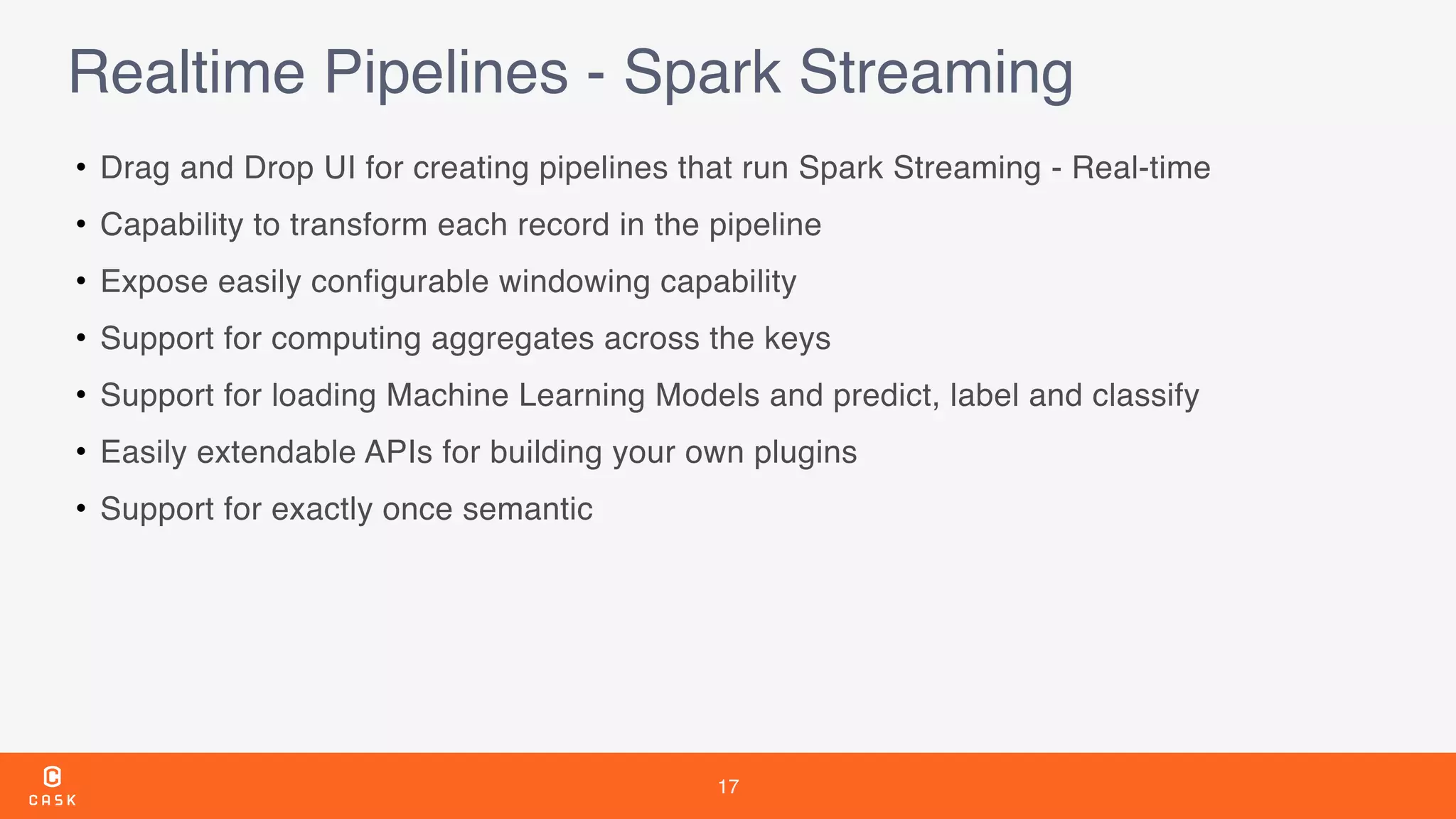 17
Realtime Pipelines - Spark Streaming
• Drag and Drop UI for creating pipelines that run Spark Streaming - Real-time
• Capability to transform each record in the pipeline
• Expose easily configurable windowing capability
• Support for computing aggregates across the keys
• Support for loading Machine Learning Models and predict, label and classify
• Easily extendable APIs for building your own plugins
• Support for exactly once semantic
 