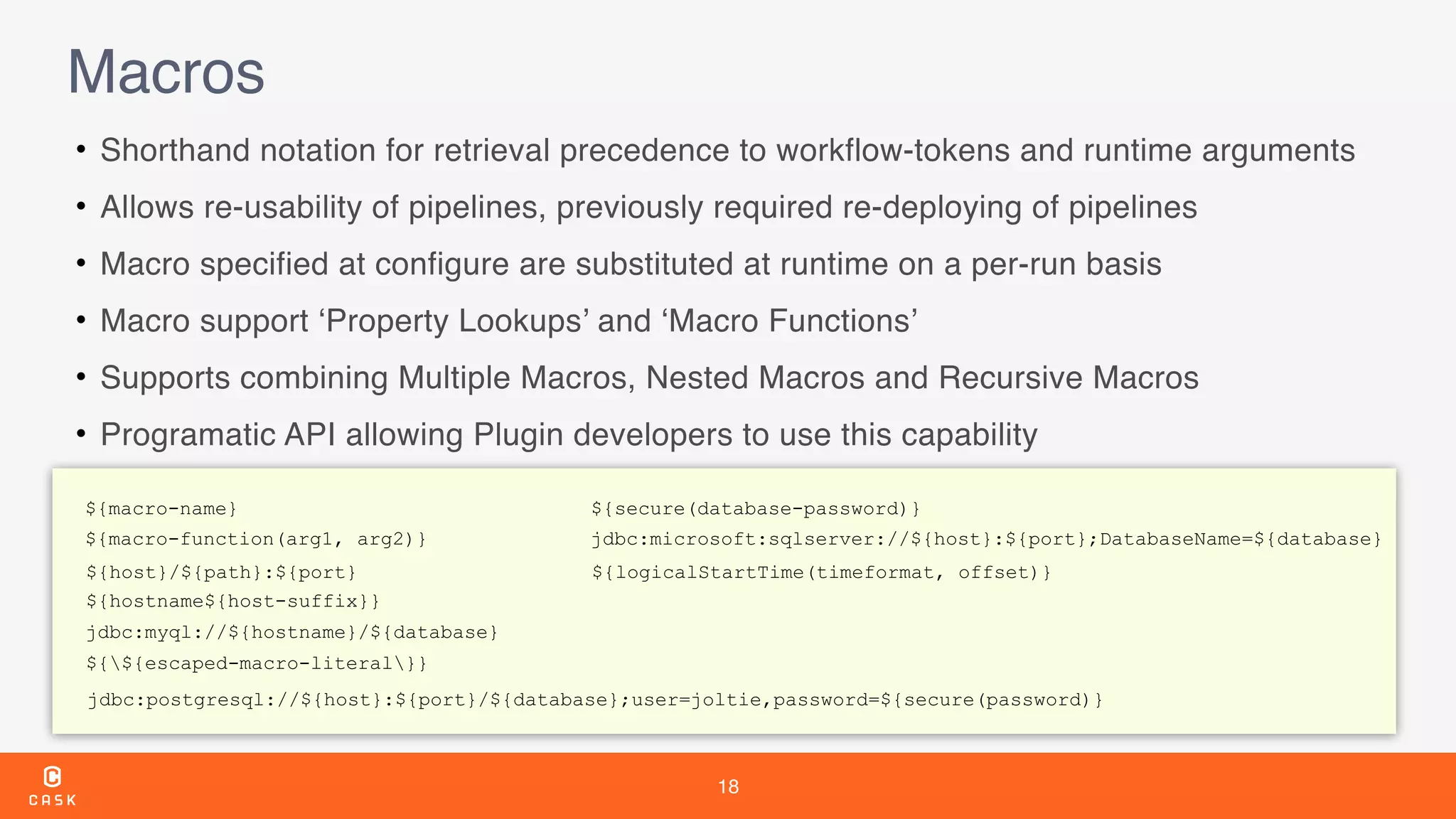18
Macros
• Shorthand notation for retrieval precedence to workflow-tokens and runtime arguments
• Allows re-usability of pipelines, previously required re-deploying of pipelines
• Macro specified at configure are substituted at runtime on a per-run basis
• Macro support ‘Property Lookups’ and ‘Macro Functions’
• Supports combining Multiple Macros, Nested Macros and Recursive Macros
• Programatic API allowing Plugin developers to use this capability
${macro-name}
${macro-function(arg1, arg2)}
${host}/${path}:${port}
${hostname${host-suffix}}
jdbc:myql://${hostname}/${database}
${${escaped-macro-literal}}
${logicalStartTime(timeformat, offset)}
${secure(database-password)}
jdbc:microsoft:sqlserver://${host}:${port};DatabaseName=${database}
jdbc:postgresql://${host}:${port}/${database};user=joltie,password=${secure(password)}
 