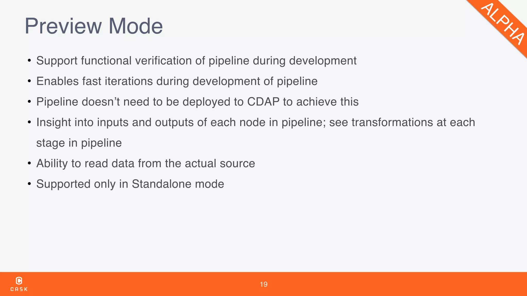 19
Preview Mode
• Support functional verification of pipeline during development
• Enables fast iterations during development of pipeline
• Pipeline doesn’t need to be deployed to CDAP to achieve this
• Insight into inputs and outputs of each node in pipeline; see transformations at each
stage in pipeline
• Ability to read data from the actual source
• Supported only in Standalone mode
ALPH
A
 