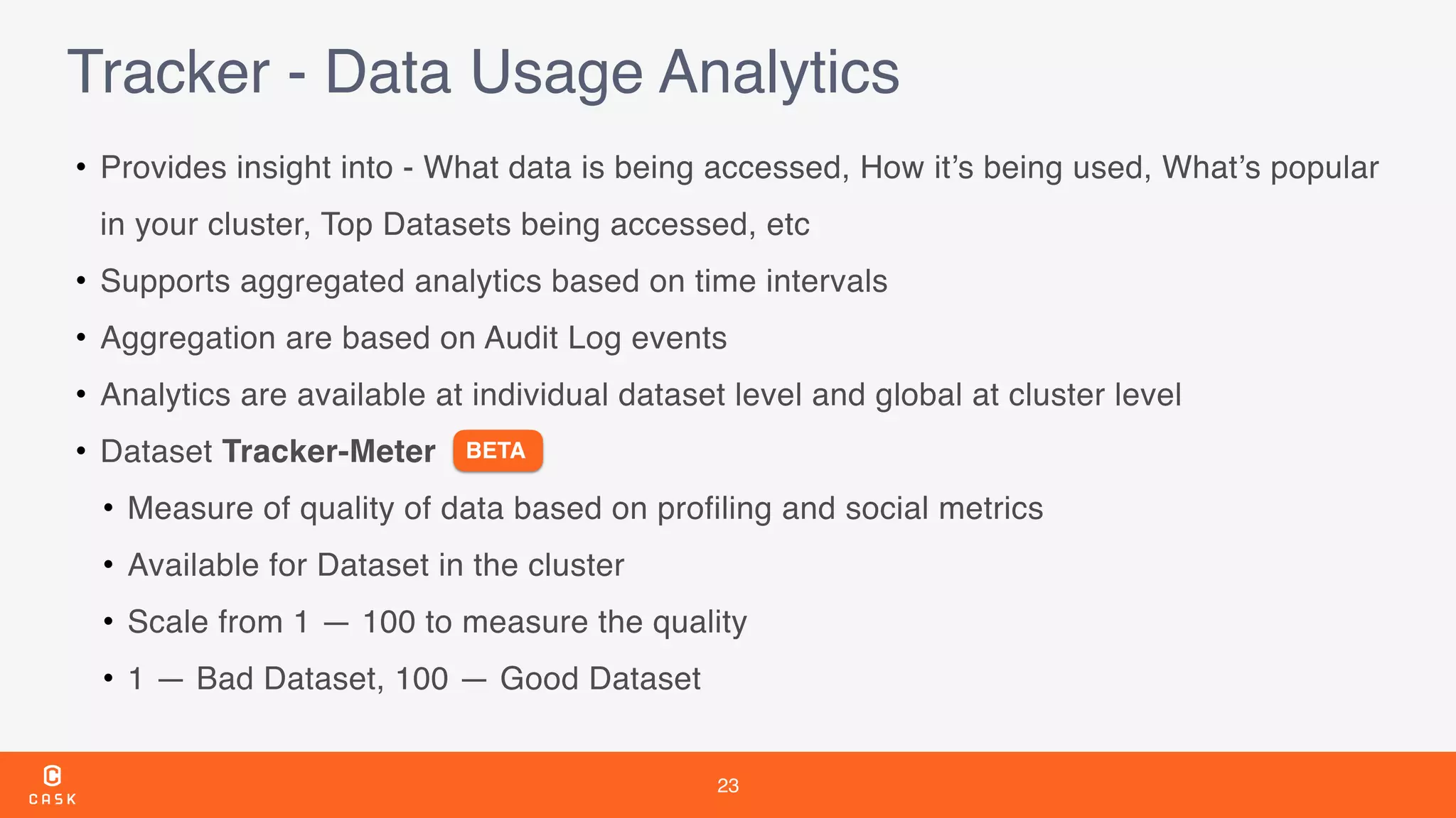 23
Tracker - Data Usage Analytics
• Provides insight into - What data is being accessed, How it’s being used, What’s popular
in your cluster, Top Datasets being accessed, etc
• Supports aggregated analytics based on time intervals
• Aggregation are based on Audit Log events
• Analytics are available at individual dataset level and global at cluster level
• Dataset Tracker-Meter
• Measure of quality of data based on profiling and social metrics
• Available for Dataset in the cluster
• Scale from 1 — 100 to measure the quality
• 1 — Bad Dataset, 100 — Good Dataset
BETA
 