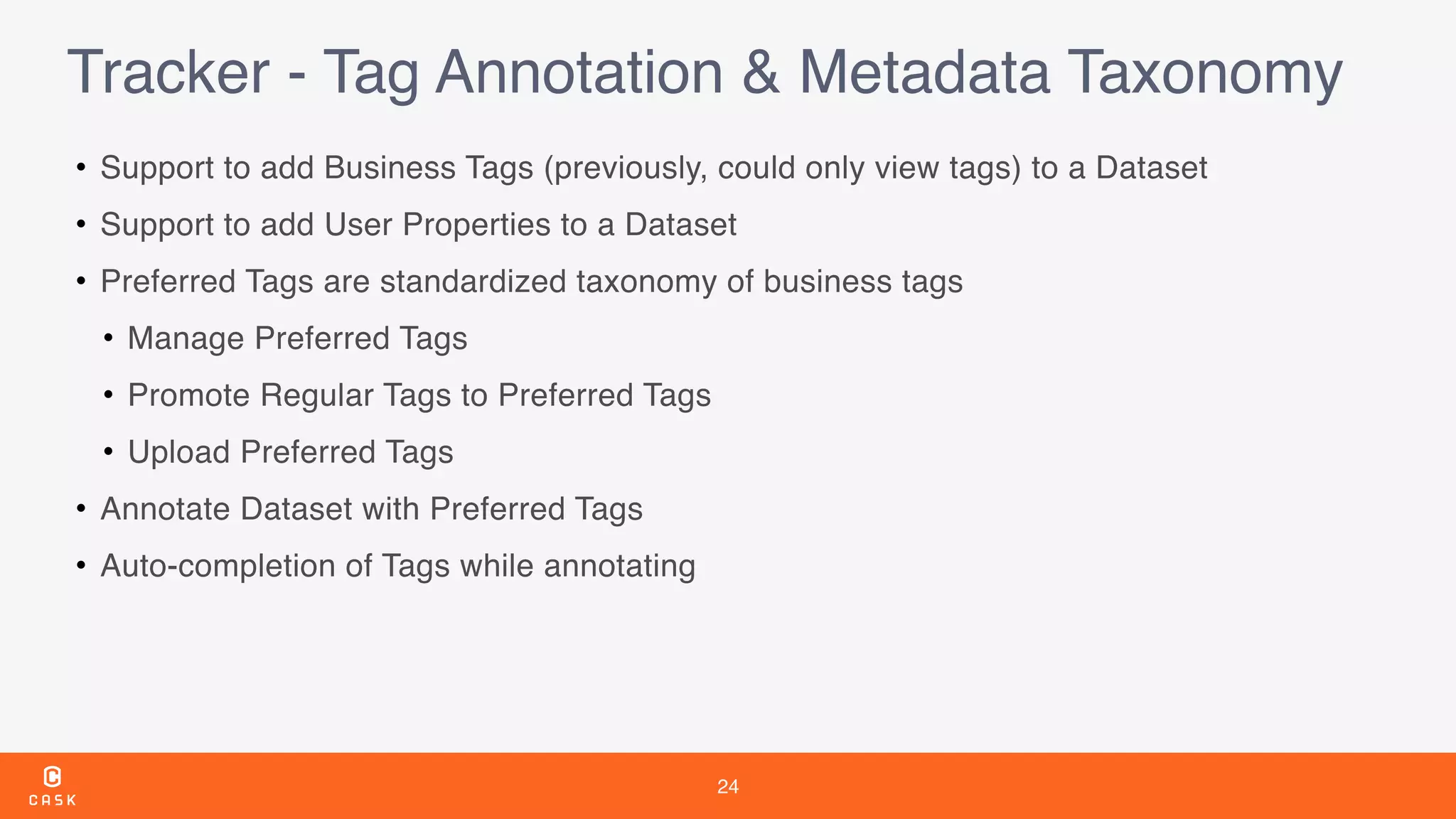 24
Tracker - Tag Annotation & Metadata Taxonomy
• Support to add Business Tags (previously, could only view tags) to a Dataset
• Support to add User Properties to a Dataset
• Preferred Tags are standardized taxonomy of business tags
• Manage Preferred Tags
• Promote Regular Tags to Preferred Tags
• Upload Preferred Tags
• Annotate Dataset with Preferred Tags
• Auto-completion of Tags while annotating
 