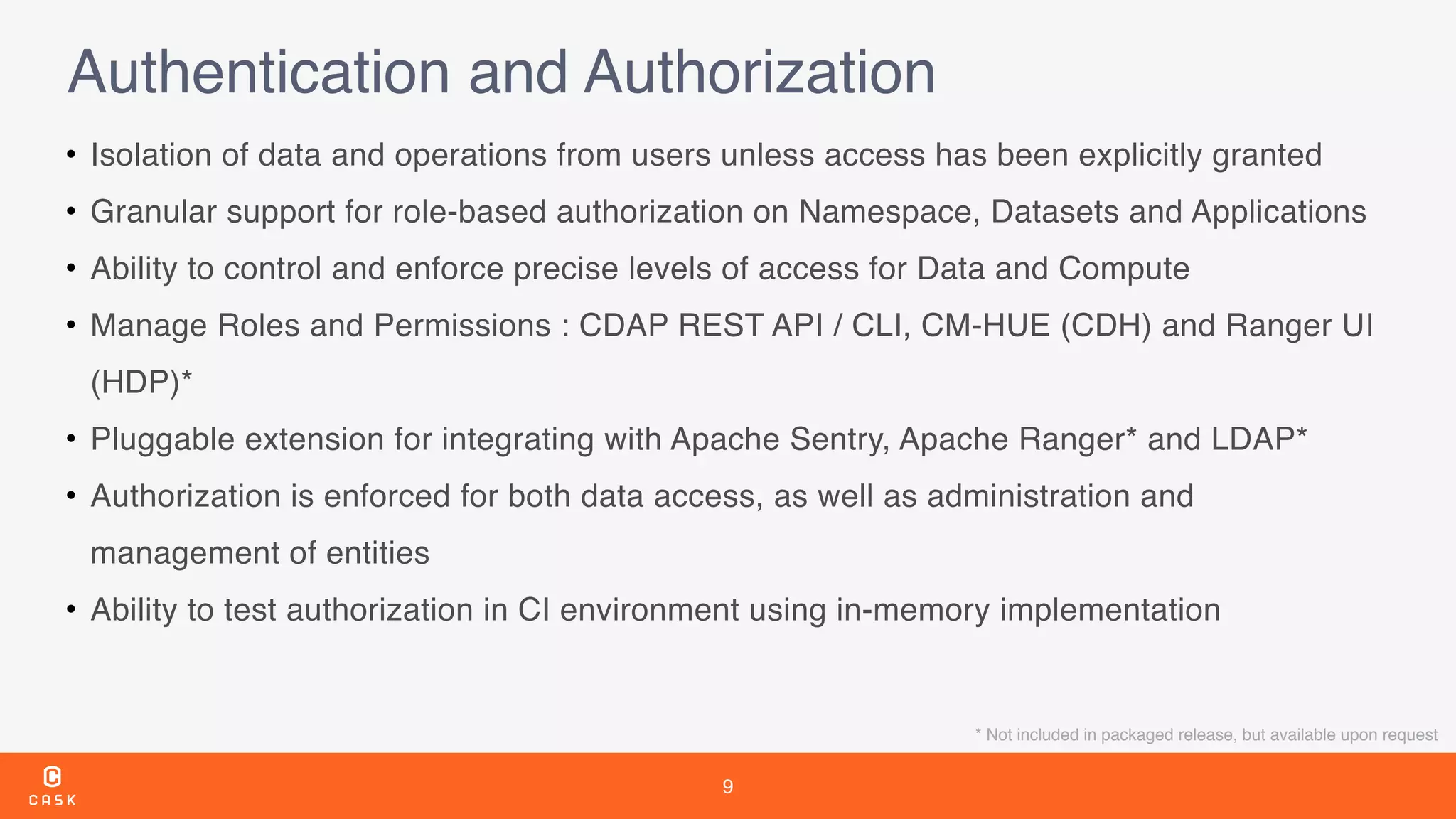 9
Authentication and Authorization
• Isolation of data and operations from users unless access has been explicitly granted
• Granular support for role-based authorization on Namespace, Datasets and Applications
• Ability to control and enforce precise levels of access for Data and Compute
• Manage Roles and Permissions : CDAP REST API / CLI, CM-HUE (CDH) and Ranger UI
(HDP)*
• Pluggable extension for integrating with Apache Sentry, Apache Ranger* and LDAP*
• Authorization is enforced for both data access, as well as administration and
management of entities
• Ability to test authorization in CI environment using in-memory implementation
* Not included in packaged release, but available upon request
 