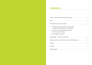 2
SOMMAIRE
Prélude : Savoir piloter sa marque aujourd’hui .....................................
Édito ...............................................................................................
Principales conclusions de l’étude ......................................................
1) La marque s’impose comme un levier majeur
et devient plus puissante dans l’entreprise
2) La fonction de pilote de marque devient
de plus en plus complexe
3) Le pilotage de la marque
Témoignages : l’influence constructive ................................................
Remerciements aux contributeurs du Club des Annonceurs....................
Annexes ...........................................................................................
À propos ...........................................................................................
Remerciements .................................................................................
p.2-3
p.4-5
p.6-25
p.26-29
p.30-31
p.32-37
p.38
p.39
 